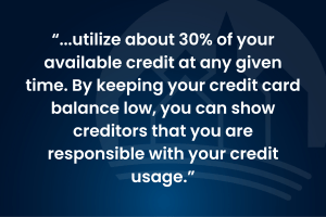 "...utilize about 30% of your available credit at any given time. By keeping your credit card balance low, you can show creditors that you are responsible with your credit usage."