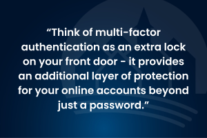Think of multi-factor authentication as an extra lock on your front door: it provides an additional layer of protection for your online accounts beyond just a password.
