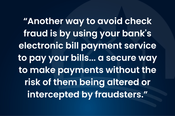 Another way to avoid check fraud is by using your bank's electronic bill payment service to pay your bills... a secure way to make payments without the risk of them being altered or intercepted by fraudsters.